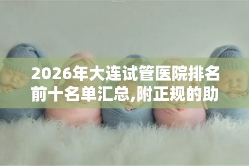 2026年大连试管医院排名前十名单汇总,附正规的助孕机构