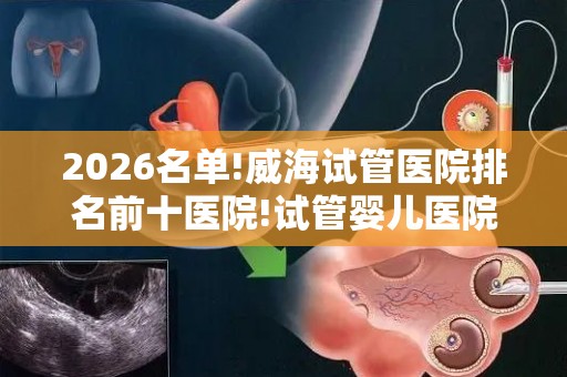 2026名单!威海试管医院排名前十医院!试管婴儿医院前十