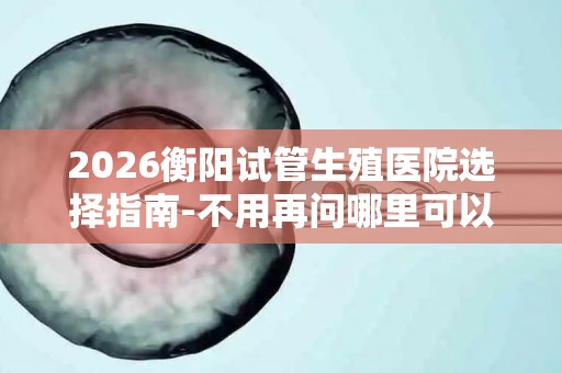 2026衡阳试管生殖医院选择指南-不用再问哪里可以做试管