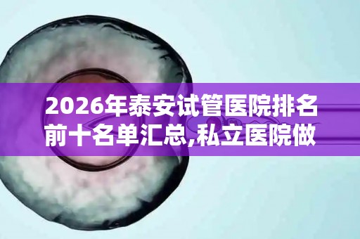 2026年泰安试管医院排名前十名单汇总,私立医院做试管多少钱