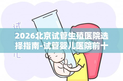 2026北京试管生殖医院选择指南-试管婴儿医院前十