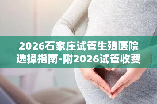 2026石家庄试管生殖医院选择指南-附2026试管收费价目表最新