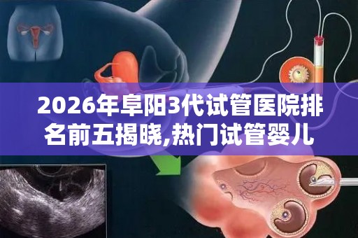 2026年阜阳3代试管医院排名前五揭晓,热门试管婴儿医院推荐!