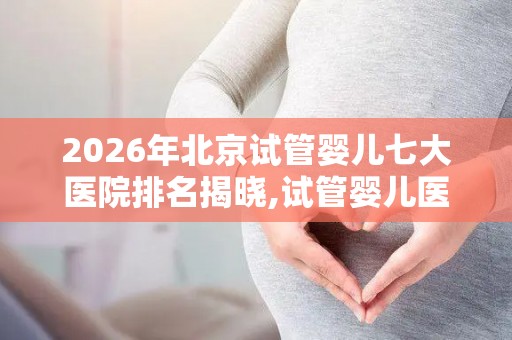 2026年北京试管婴儿七大医院排名揭晓,试管婴儿医院排行榜