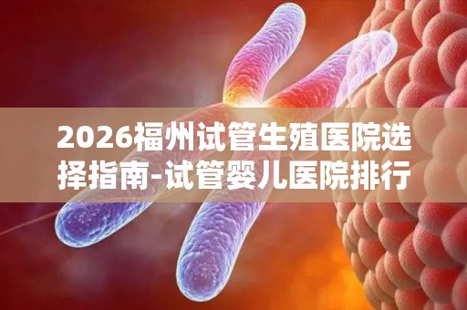 2026福州试管生殖医院选择指南-试管婴儿医院排行榜
