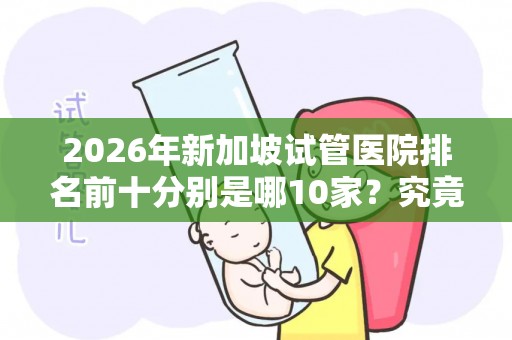 2026年新加坡试管医院排名前十分别是哪10家？究竟试管婴儿多少钱一次？