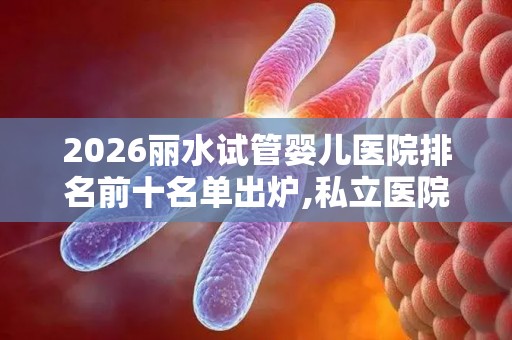 2026丽水试管婴儿医院排名前十名单出炉,私立医院做试管多少钱