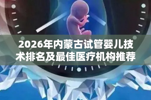 2026年内蒙古试管婴儿技术排名及最佳医疗机构推荐,附正规的助孕机构