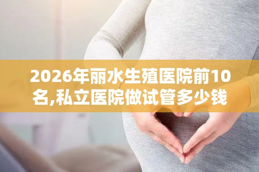 2026年丽水生殖医院前10名,私立医院做试管多少钱