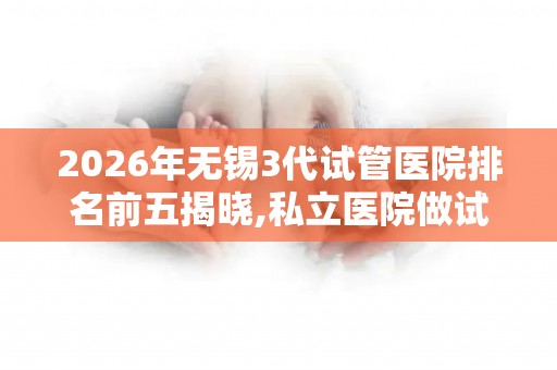 2026年无锡3代试管医院排名前五揭晓,私立医院做试管多少钱