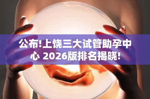 公布!上饶三大试管助孕中心 2026版排名揭晓!