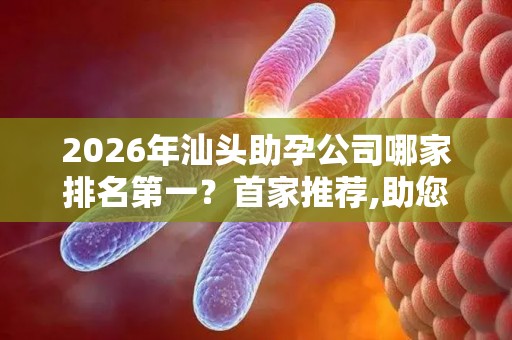 2026年汕头助孕公司哪家排名第一？首家推荐,助您省钱省心