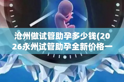 沧州做试管助孕多少钱(2026永州试管助孕全新价格一览)