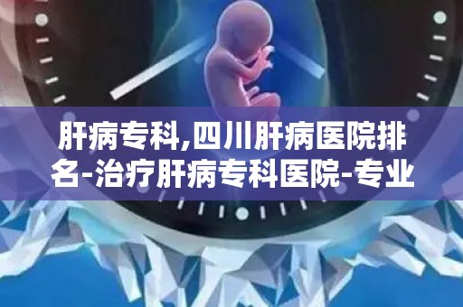 肝病专科,四川肝病医院排名-治疗肝病专科医院-专业看肝病 四川华西...