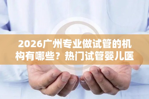 2026广州专业做试管的机构有哪些？热门试管婴儿医院推荐!