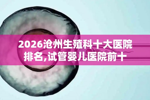 2026沧州生殖科十大医院排名,试管婴儿医院前十
