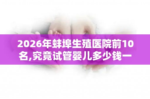 2026年蚌埠生殖医院前10名,究竟试管婴儿多少钱一次？