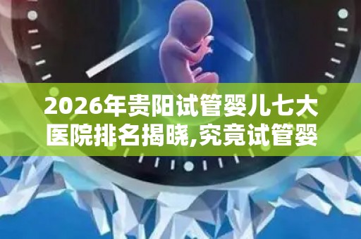 2026年贵阳试管婴儿七大医院排名揭晓,究竟试管婴儿多少钱一次？