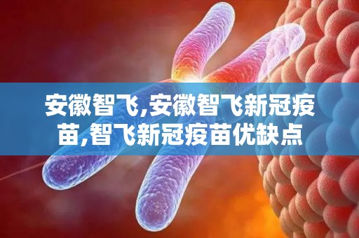 安徽智飞,安徽智飞新冠疫苗,智飞新冠疫苗优缺点