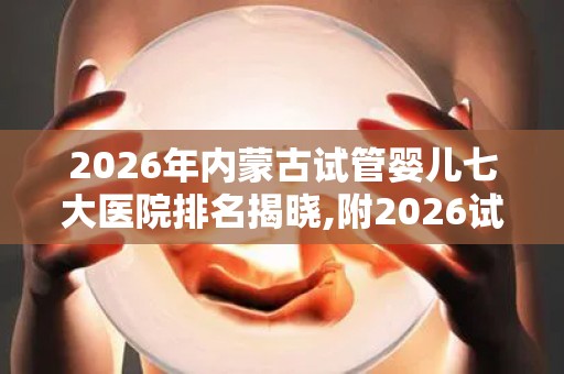 2026年内蒙古试管婴儿七大医院排名揭晓,附2026试管收费价目表最新