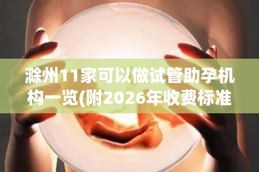 滁州11家可以做试管助孕机构一览(附2026年收费标准)