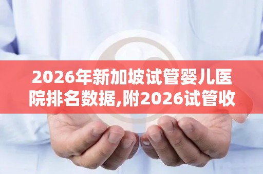 2026年新加坡试管婴儿医院排名数据,附2026试管收费价目表最新