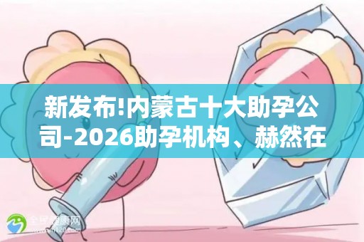 新发布!内蒙古十大助孕公司-2026助孕机构、赫然在列