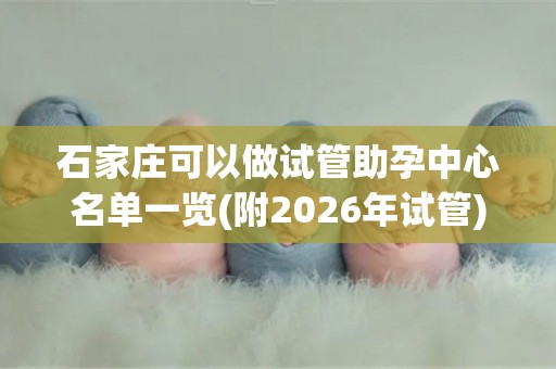 石家庄可以做试管助孕中心名单一览(附2026年试管)