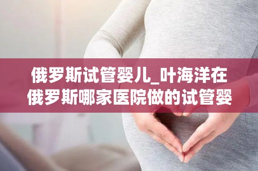 俄罗斯试管婴儿_叶海洋在俄罗斯哪家医院做的试管婴儿,厉害的就那么几家_试管百科