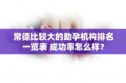 常德比较大的助孕机构排名一览表 成功率怎么样？