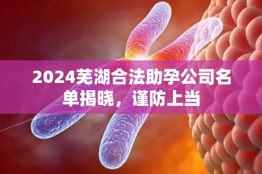 2024芜湖合法助孕公司名单揭晓，谨防上当