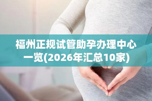 福州正规试管助孕办理中心一览(2026年汇总10家)