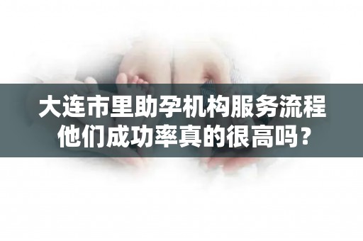 大连市里助孕机构服务流程 他们成功率真的很高吗？