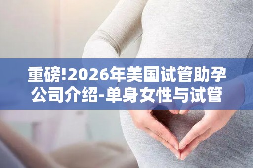 重磅!2026年美国试管助孕公司介绍-单身女性与试管助孕全攻略!