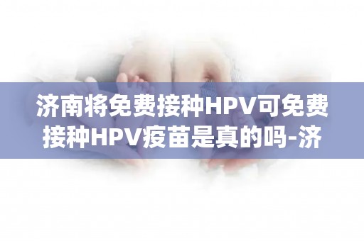 济南将免费接种HPV可免费接种HPV疫苗是真的吗-济南适龄生孩子将免费接种h_试管百科