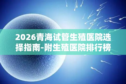 2026青海试管生殖医院选择指南-附生殖医院排行榜