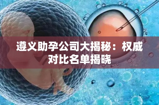 遵义助孕公司大揭秘：权威对比名单揭晓