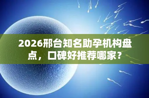 2026邢台知名助孕机构盘点，口碑好推荐哪家？