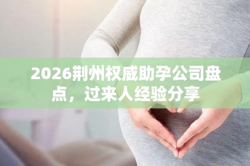 2026荆州权威助孕公司盘点，过来人经验分享