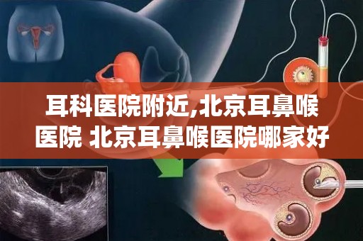 耳科医院附近,北京耳鼻喉医院 北京耳鼻喉医院哪家好排名_北京治疗耳...
