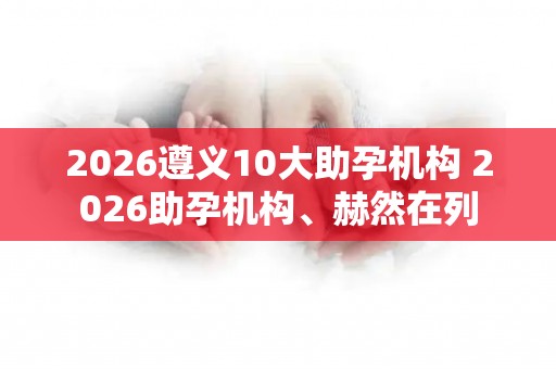 2026遵义10大助孕机构 2026助孕机构、赫然在列