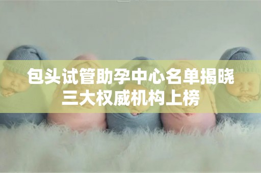 包头试管助孕中心名单揭晓三大权威机构上榜