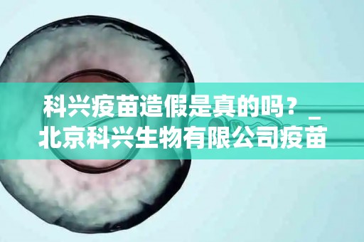 科兴疫苗造假是真的吗？_北京科兴生物有限公司疫苗事件是不是真的？