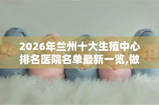 2026年兰州十大生殖中心排名医院名单最新一览,做试管哪家医院好？