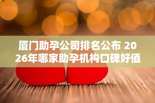 厦门助孕公司排名公布 2026年哪家助孕机构口碑好值得考虑？