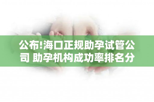 公布!海口正规助孕试管公司 助孕机构成功率排名分享