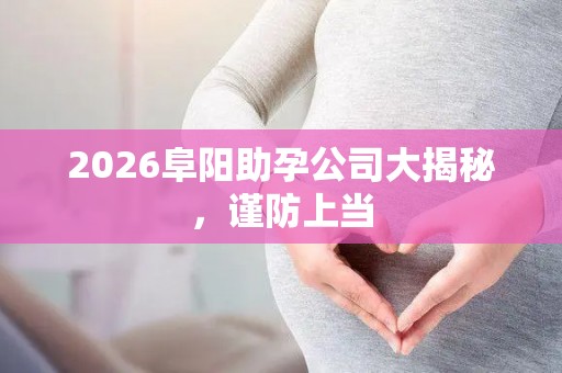 2026阜阳助孕公司大揭秘，谨防上当