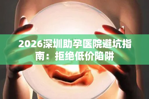 2026深圳助孕医院避坑指南：拒绝低价陷阱