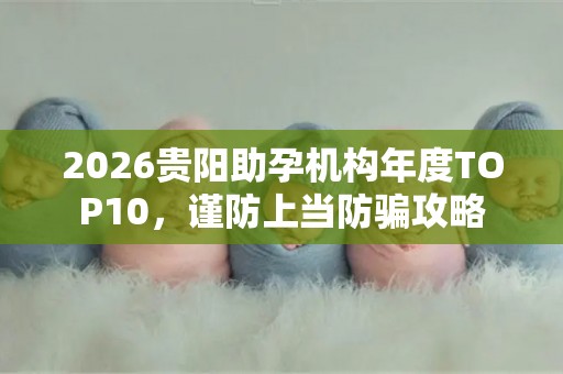 2026贵阳助孕机构年度TOP10，谨防上当防骗攻略