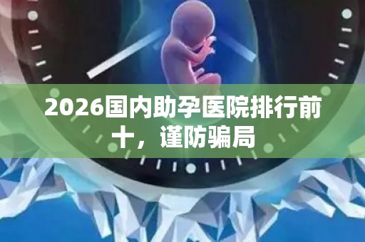 2026国内助孕医院排行前十，谨防骗局